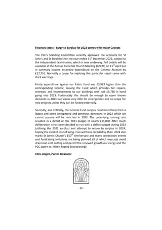 - 20 -
Finances latest - Surprise Surplus for 2022 comes with major Caveats
The PCC's Standing Committee recently approved the accounts for St
John's and St Stephen's for the year ended 31st
December 2022, subject to
the Independent Examination, which is now underway. Full details will be
available at the Annual Parochial Church Meeting (APCM) on 23rd
April but
in summary income exceeded expenditure on the General Account by
£17,710. Normally a cause for rejoicing this particular result came with
stark warnings.
Firstly expenditure against our Fabric Fund was £3,993 higher than the
corresponding income; leaving the Fund which provides for repairs,
renewals and improvements to our buildings with just £5,736 in hand
going into 2023. Fortunately this should be enough to cover known
demands in 2023 but leaves very little for emergencies and no scope for
new projects unless they can be funded externally.
Secondly, and critically, the General Fund surplus resulted entirely from a
legacy and some unexpected and generous donations in 2022 which we
cannot assume will be matched in 2023. The underlying running rate
resulted in a deficit on the 2023 budget of nearly £15,000. After much
deliberation it has been decided to run with a deficit budget during 2023
(utilising the 2022 surplus) and attempt to return to surplus in 2024,
hoping the current cost of living crisis will have receded by then. 2024 also
marks St John's Church's 150th
Anniversary and many celebratory events
and fundraising initiatives are being planned all of which may just avoid
draconian cost cutting and permit the renewed growth our clergy and the
PCC aspire to. Here's hoping (and praying)!
Chris Angell, Parish Treasurer
 
