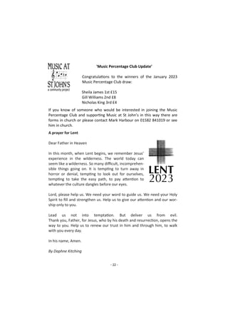- 22 -
'Music Percentage Club Update’
Congratulations to the winners of the January 2023
Music Percentage Club draw:
Sheila James 1st £15
Gill Williams 2nd £8
Nicholas King 3rd £4
If you know of someone who would be interested in joining the Music
Percentage Club and supporting Music at St John’s in this way there are
forms in church or please contact Mark Harbour on 01582 841019 or see
him in church.
A prayer for Lent
Dear Father in Heaven
In this month, when Lent begins, we remember Jesus’
experience in the wilderness. The world today can
seem like a wilderness. So many difficult, incomprehen-
sible things going on. It is tempting to turn away in
horror or denial, tempting to look out for ourselves,
tempting to take the easy path, to pay attention to
whatever the culture dangles before our eyes.
Lord, please help us. We need your word to guide us. We need your Holy
Spirit to fill and strengthen us. Help us to give our attention and our wor-
ship only to you.
Lead us not into temptation. But deliver us from evil.
Thank you, Father, for Jesus, who by his death and resurrection, opens the
way to you. Help us to renew our trust in him and through him, to walk
with you every day.
In his name, Amen.
By Daphne Kitching
 