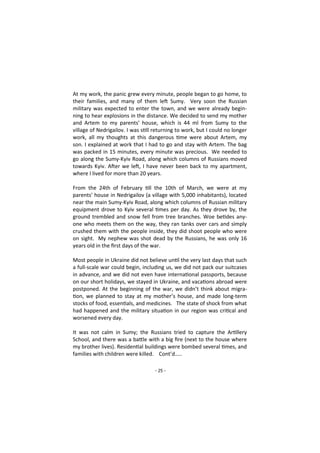 - 25 -
At my work, the panic grew every minute, people began to go home, to
their families, and many of them left Sumy. Very soon the Russian
military was expected to enter the town, and we were already begin-
ning to hear explosions in the distance. We decided to send my mother
and Artem to my parents' house, which is 44 ml from Sumy to the
village of Nedrigailov. I was still returning to work, but I could no longer
work, all my thoughts at this dangerous time were about Artem, my
son. I explained at work that I had to go and stay with Artem. The bag
was packed in 15 minutes, every minute was precious. We needed to
go along the Sumy-Kyiv Road, along which columns of Russians moved
towards Kyiv. After we left, I have never been back to my apartment,
where I lived for more than 20 years.
From the 24th of February till the 10th of March, we were at my
parents' house in Nedrigailov (a village with 5,000 inhabitants), located
near the main Sumy-Kyiv Road, along which columns of Russian military
equipment drove to Kyiv several times per day. As they drove by, the
ground trembled and snow fell from tree branches. Woe betides any-
one who meets them on the way, they ran tanks over cars and simply
crushed them with the people inside, they did shoot people who were
on sight. My nephew was shot dead by the Russians, he was only 16
years old in the first days of the war.
Most people in Ukraine did not believe until the very last days that such
a full-scale war could begin, including us, we did not pack our suitcases
in advance, and we did not even have international passports, because
on our short holidays, we stayed in Ukraine, and vacations abroad were
postponed. At the beginning of the war, we didn’t think about migra-
tion, we planned to stay at my mother’s house, and made long-term
stocks of food, essentials, and medicines. The state of shock from what
had happened and the military situation in our region was critical and
worsened every day.
It was not calm in Sumy; the Russians tried to capture the Artillery
School, and there was a battle with a big fire (next to the house where
my brother lives). Residential buildings were bombed several times, and
families with children were killed. Cont’d…..
 