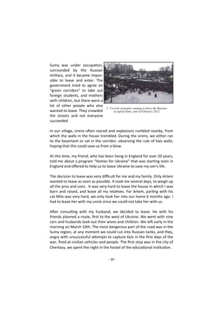 - 26 -
Sumy was under occupation,
surrounded by the Russian
military, and it became impos-
sible to leave and enter. The
government tried to agree on
“green corridors” to take out
foreign students, and mothers
with children, but there were a
lot of other people who also
wanted to leave. They crowded
the streets and not everyone
succeeded.
In our village, sirens often roared and explosions rumbled nearby, from
which the walls in the house trembled. During the sirens, we either ran
to the basement or sat in the corridor, observing the rule of two walls,
hoping that this could save us from a blow.
At this time, my friend, who has been living in England for over 20 years,
told me about a program “Homes for Ukraine” that was starting soon in
England and offered to help us to leave Ukraine to save my son's life.
The decision to leave was very difficult for me and my family. Only Artem
wanted to leave as soon as possible. It took me several days, to weigh up
all the pros and cons. It was very hard to leave the house in which I was
born and raised, and leave all my relatives. For Artem, parting with his
cat Mila was very hard, we only took her into our home 6 months ago. I
had to leave her with my uncle since we could not take her with us.
After consulting with my husband, we decided to leave. He with his
friends planned a route, first to the west of Ukraine. We went with nine
cars and husbands took out their wives and children. We left early in the
morning on March 10th. The most dangerous part of the road was in the
Sumy region, at any moment we could run into Russian tanks, and they,
angry with unsuccessful attempts to capture Kyiv in the first days of the
war, fired at civilian vehicles and people. The first stop was in the city of
Cherkasy, we spent the night in the hostel of the educational institution.
2 - Crowds of people wanting to leave the Russian-
occupied Sumy, end of February 2022.
 