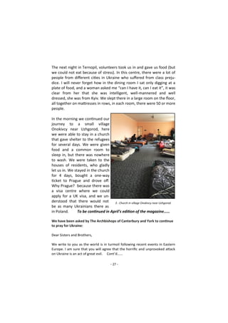 - 27 -
The next night in Ternopil, volunteers took us in and gave us food (but
we could not eat because of stress). In this centre, there were a lot of
people from different cities in Ukraine who suffered from class preju-
dice. I will never forget how in the dining room I sat only digging at a
plate of food, and a woman asked me “can I have it, can I eat it”, it was
clear from her that she was intelligent, well-mannered and well
dressed, she was from Kyiv. We slept there in a large room on the floor,
all together on mattresses in rows, in each room, there were 50 or more
people.
In the morning we continued our
journey to a small village
Onokivcy near Uzhgorod, here
we were able to stay in a church
that gave shelter to the refugees
for several days. We were given
food and a common room to
sleep in, but there was nowhere
to wash. We were taken to the
houses of residents, who gladly
let us in. We stayed in the church
for 4 days, bought a one-way
ticket to Prague and drove off.
Why Prague? because there was
a visa centre where we could
apply for a UK visa, and we un-
derstood that there would not
be as many Ukrainians there as
in Poland. To be continued in April’s edition of the magazine……
We have been asked by The Archbishops of Canterbury and York to continue
to pray for Ukraine:
Dear Sisters and Brothers,
We write to you as the world is in turmoil following recent events in Eastern
Europe. I am sure that you will agree that the horrific and unprovoked attack
on Ukraine is an act of great evil. Cont’d…...
3 - Church in village Onokivcy near Uzhgorod.
 