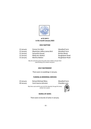 - 30 -
at St John’s
in the month January 2023
HOLY BAPTISM
15 January Connor Eric Bird Woodhall Farm
15 January Maximilian Jeffery James Bird Woodhall Farm
15 January Samantha Harvey Bricket Wood
15 January Molly Ann Walton Roughdown Road
15 January Martina Walton Roughdown Road
May the Lord of his great mercy bless these children and give them
understanding of his wisdom and grace.
HOLY MATRIMONY
There were no weddings in January.
FUNERAL & MEMORIAL SERVICES
23 January Richard Michael Moss Woodhall Farm
30 January Carol Joanna Johnston Chaulden Lane
May these souls and the souls of all the departed, through the mercy
of God, rest in peace.
BURIAL OF ASHES
There were no burials of ashes in January.
 