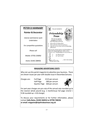 - 2 -
PETER D HANNABY
Painter & Decorator
Interior and Exterior work
Undertaken
For competitive quotations
Please call
Mobile: 07765 250092
Home: 01442 288956
MAGAZINE ADVERTISING COSTS
Why not use this parish magazine to advertise your business. There
are eleven issues per year with double issue in December/January.
Charges are: Full Page £115 per annum
Half Page £80 per annum
Quarter Page £60 per annum
For part year charges are pro rata of the annual rate rounded up to
the nearest whole pound (e.g. 1 month/issue full page 115/12 =
9.58 rounded up = £10 charge)
To discuss your requirements or for further information, please
contact Sally Bates, 01442 266912 or 07792 768236
or email: magazine@stjohnsboxmoor.org.uk
 