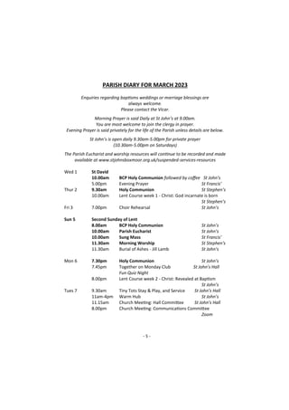 - 5 -
PARISH DIARY FOR MARCH 2023
Enquiries regarding baptisms weddings or marriage blessings are
always welcome.
Please contact the Vicar.
Morning Prayer is said Daily at St John’s at 9.00am.
You are most welcome to join the clergy in prayer.
Evening Prayer is said privately for the life of the Parish unless details are below.
St John’s is open daily 9.30am-5.00pm for private prayer
(10.30am-5.00pm on Saturdays)
The Parish Eucharist and worship resources will continue to be recorded and made
available at www.stjohnsboxmoor.org.uk/suspended-services-resources
Wed 1 St David
10.00am BCP Holy Communion followed by coffee St John’s
5.00pm Evening Prayer St Francis’
Thur 2 9.30am Holy Communion St Stephen’s
10.00am Lent Course week 1 - Christ: God incarnate is born
St Stephen’s
Fri 3 7.00pm Choir Rehearsal St John’s
Sun 5 Second Sunday of Lent
8.00am BCP Holy Communion St John’s
10.00am Parish Eucharist St John’s
10.00am Sung Mass St Francis'
11.30am Morning Worship St Stephen's
11.30am Burial of Ashes - Jill Lamb St John’s
Mon 6 7.30pm Holy Communion St John’s
7.45pm Together on Monday Club St John’s Hall
Fun Quiz Night
8.00pm Lent Course week 2 - Christ: Revealed at Baptism
St John’s
Tues 7 9.30am Tiny Tots Stay & Play, and Service St John’s Hall
11am-4pm Warm Hub St John’s
11.15am Church Meeting: Hall Committee St John’s Hall
8.00pm Church Meeting: Communications Committee
Zoom
 