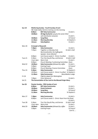 - 7 -
Sun 19 Mothering Sunday - Fourth Sunday of Lent
NB: Gade Valley Harriers training run this morning
8.00am BCP Holy Communion St John’s
10.00am All-Age Eucharist sung by the Junior Choir
with distribution of posies St John’s
10.00am Sung Mass St Francis'
11.30am Morning Worship St Stephen's
12noon Holy Baptism St John’s
Mon 20 St Joseph of Nazareth
7.30pm Holy Communion St John’s
7.45pm Together on Monday Club St John’s Hall
My Grandmother the Suffragette
Speaker: Annie Mitchell
8.00pm Lent Course week 4 - Christ: Crucified St John’s
Tues 21 9.30am Tiny Tots Stay & Play, and Service St John’s Hall
11am-4pm Warm Hub St John’s
8.00pm Church Meeting: Fundraising Committee Zoom
Wed 22 10.00am Holy Communion followed by coffee St John’s
5.00pm Evening Prayer St Francis’
8.00pm Church Meeting: Finance Committee Zoom
Thur 23 9.30am Holy Communion St Stephen’s
10.00am Lent Course week 4 - Christ: Crucified St Stephen’s
11.30am Holy Communion Mountbatten Lodge
Fri 24 Pilgrims depart for Walsingham
7.00pm Choir Rehearsal St John’s
Sat 25 The Annunciation of Our Lord to the Blessed Virgin Mary
Sun 26 Passion Sunday - Fifth Sunday of Lent
8.00am BCP Holy Communion St John’s
10.00am Parish Eucharist St John’s
10.00am Sung Mass St Francis'
11.30am Morning Worship St Stephen's
Mon 27 7.30pm Holy Communion St John’s
8.00pm Lent Course week 5 - Christ: Risen from the Dead
St John’s
Tues 28 9.30am Tiny Tots Stay & Play, and Service St John’s Hall
11am-4pm Warm Hub St John’s
Wed 29 10.00am Holy Communion followed by coffee St John’s
5.00pm Evening Prayer St Francis’
Cont’d…...
 