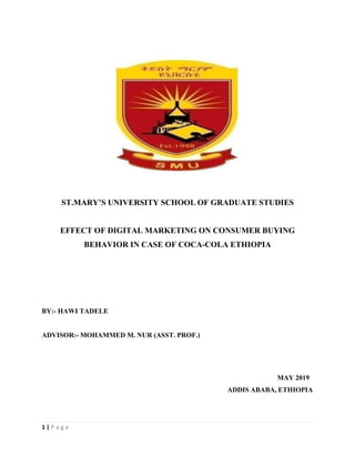 1 | P a g e
ST.MARY’S UNIVERSITY SCHOOL OF GRADUATE STUDIES
EFFECT OF DIGITAL MARKETING ON CONSUMER BUYING
BEHAVIOR IN CASE OF COCA-COLA ETHIOPIA
BY:- HAWI TADELE
ADVISOR:- MOHAMMED M. NUR (ASST. PROF.)
MAY 2019
ADDIS ABABA, ETHIOPIA
 