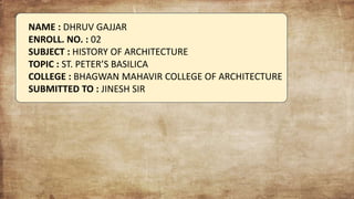 NAME : DHRUV GAJJAR
ENROLL. NO. : 02
SUBJECT : HISTORY OF ARCHITECTURE
TOPIC : ST. PETER’S BASILICA
COLLEGE : BHAGWAN MAHAVIR COLLEGE OF ARCHITECTURE
SUBMITTED TO : JINESH SIR
 