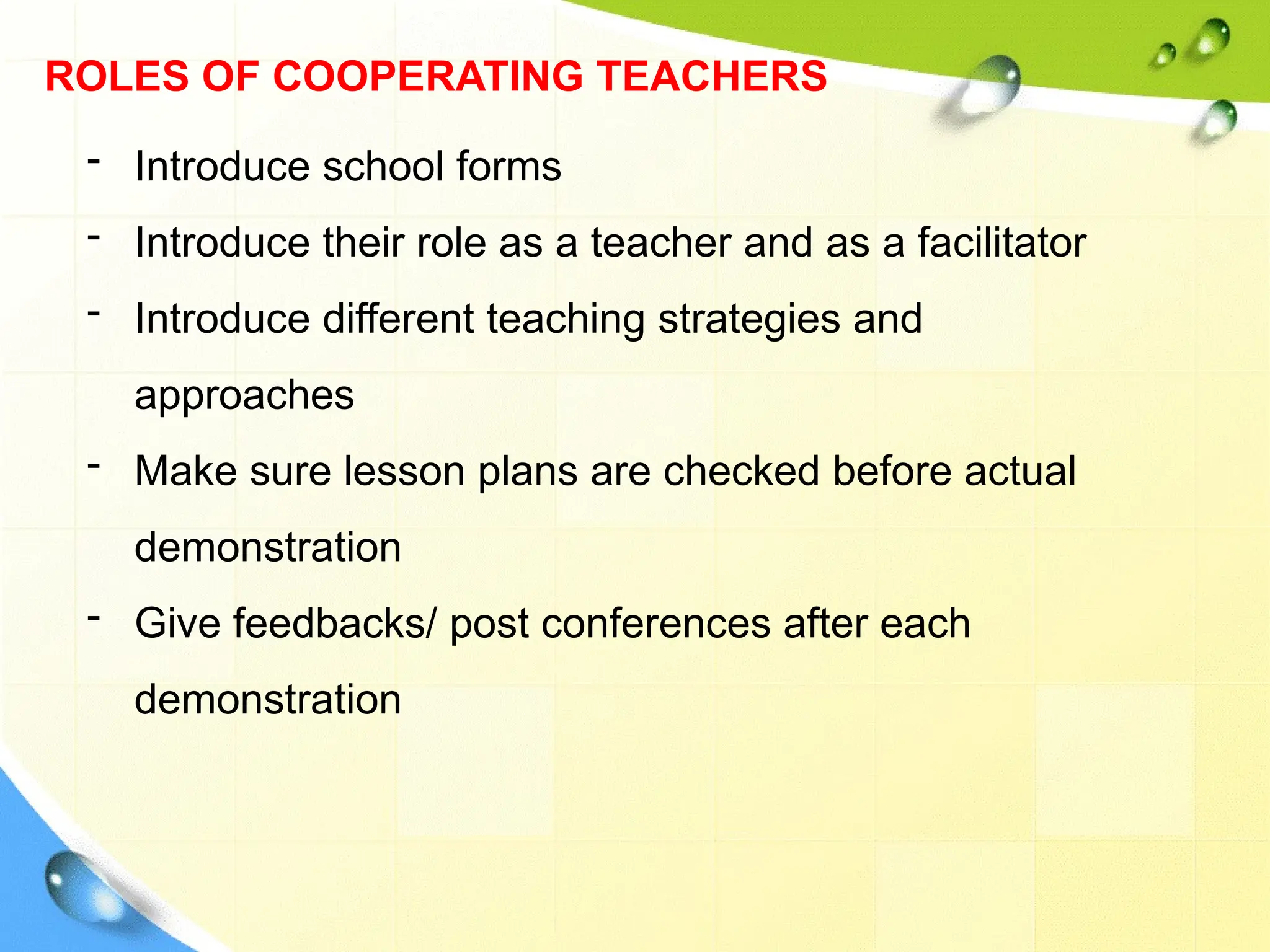 ROLES OF COOPERATING TEACHERS
- Introduce school forms
- Introduce their role as a teacher and as a facilitator
- Introduce different teaching strategies and
approaches
- Make sure lesson plans are checked before actual
demonstration
- Give feedbacks/ post conferences after each
demonstration
 
