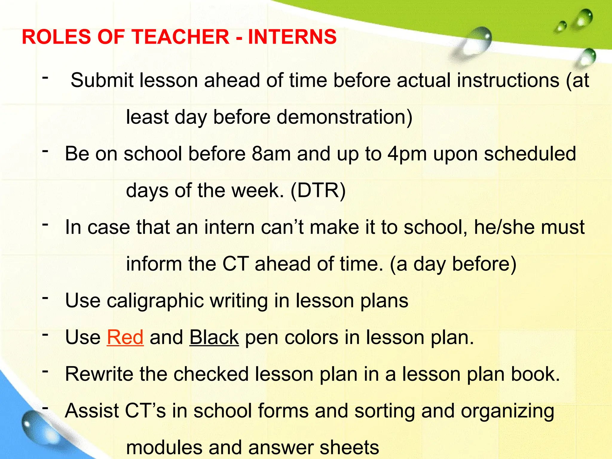 ROLES OF TEACHER - INTERNS
- Submit lesson ahead of time before actual instructions (at
least day before demonstration)
- Be on school before 8am and up to 4pm upon scheduled
days of the week. (DTR)
- In case that an intern can’t make it to school, he/she must
inform the CT ahead of time. (a day before)
- Use caligraphic writing in lesson plans
- Use Red and Black pen colors in lesson plan.
- Rewrite the checked lesson plan in a lesson plan book.
- Assist CT’s in school forms and sorting and organizing
modules and answer sheets
 