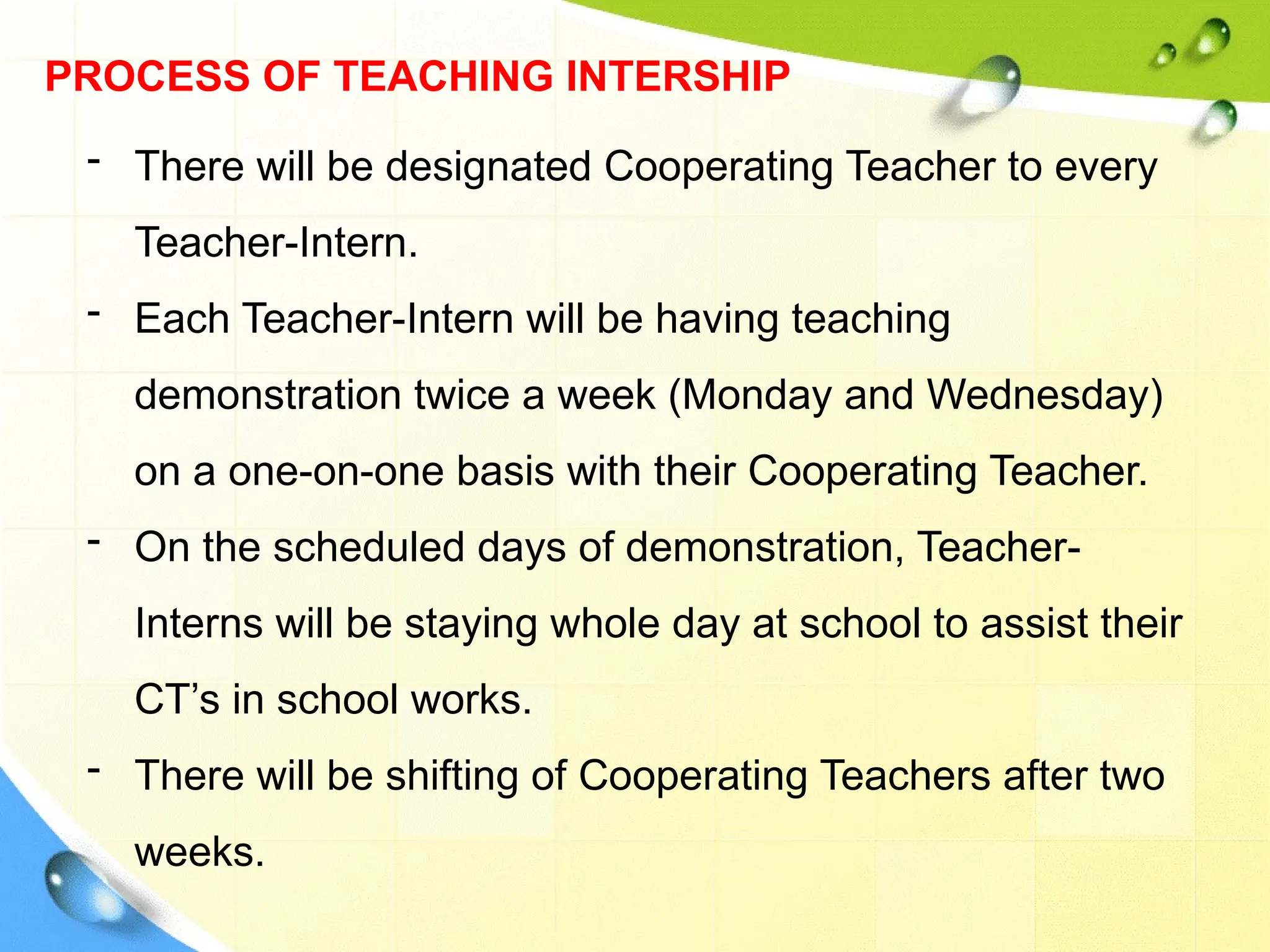 PROCESS OF TEACHING INTERSHIP
- There will be designated Cooperating Teacher to every
Teacher-Intern.
- Each Teacher-Intern will be having teaching
demonstration twice a week (Monday and Wednesday)
on a one-on-one basis with their Cooperating Teacher.
- On the scheduled days of demonstration, Teacher-
Interns will be staying whole day at school to assist their
CT’s in school works.
- There will be shifting of Cooperating Teachers after two
weeks.
 