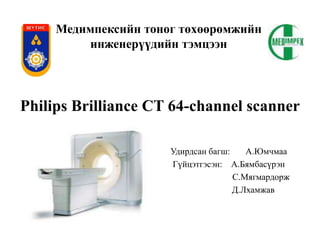 Медимпексийн тоног төхөөрөмжийн
инженерүүдийн тэмцээн
Удирдсан багш: А.Юмчмаа
Гүйцэтгэсэн: А.Бямбасүрэн
С.Мягмардорж
Д.Лхамжав
Philips Brilliance CT 64-channel scanner
 