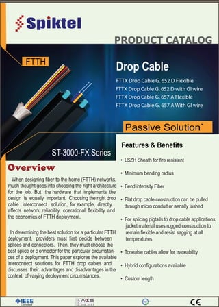 PRODUCT CATALOG
FTTH
Overview
Drop Cable
Passive Solution`
Features & Benefits
Complied
When designing fiber-to-the-home (FTTH) networks,
much thought goes into choosing the right architecture
for the job. But the hardware that implements the
design is equally important. Choosing the right drop
cable interconnect solution, for example, directly
affects network reliability, operational flexibility and
the economics of FTTH deployment.
In determining the best solution for a particular FTTH
deployment, providers must first decide between
splices and connectors. Then, they must choose the
best splice or c onnector for the particular circumstan-
ces of a deployment. This paper explores the available
interconnect solutions for FTTH drop cables and
discusses their advantages and disadvantages in the
context of varying deployment circumstances.
through micro conduit or aerially lashed
jacket material uses rugged construction to
remain flexible and resist sagging at all
temperatures
ST-3000-FX Series
FTTX Drop Cable G. 652 D Flexible
FTTX Drop Cable G. 652 D with GI wire
FTTX Drop Cable G. 657 A Flexible
FTTX Drop Cable G. 657 A With GI wire
 