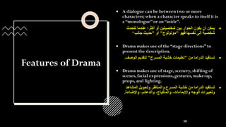 Features of Drama
• A dialogue can be between two or more
characters; when a character speaks to itself it is
a “monologue” or an “aside”.
•
‫تتحد‬ ‫عندما‬ ‫أكثر؛‬ ‫أو‬ ‫شخصيتين‬ ‫بين‬ ‫الحوار‬ ‫يكون‬ ‫أن‬ ‫يمكن‬
‫ث‬
‫فهو‬ ‫نفسها‬ ‫إلى‬ ‫شخصية‬
"
‫مونولوج‬
"
‫أو‬
"
‫جانب‬ ‫حديث‬
"
• Drama makes use of the “stage directions” to
present the description.
•
‫من‬ ‫الدراما‬ ‫تستفيد‬
"
‫المسرح‬ ‫خشبة‬ ‫تعليمات‬
"
‫الوص‬ ‫لتقديم‬
‫ف‬
.
• Drama makes use of stage, scenery, shifting of
scenes, facial expressions, gestures, make-up,
props, and lighting.
•
‫المشاهد‬ ‫وتحويل‬ ‫والمناظر‬ ‫المسرح‬ ‫خشبة‬ ‫من‬ ‫الدراما‬ ‫تستفيد‬
‫واإلضاءة‬ ،‫والدعائم‬ ،‫والماكياج‬ ،‫واإليماءات‬ ‫الوجه‬ ‫وتعبيرات‬
.
10
 