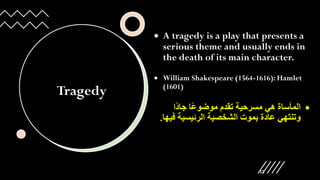 Tragedy
• A tragedy is a play that presents a
serious theme and usually ends in
the death of its main character.
• William Shakespeare (1564-1616): Hamlet
(1601)
•
‫ًا‬‫د‬‫جا‬ ‫ًا‬‫ع‬‫موضو‬ ‫تقدم‬ ‫مسرحية‬ ‫هي‬ ‫المأساة‬
‫ف‬ ‫الرئيسية‬ ‫الشخصية‬ ‫بموت‬ ‫عادة‬ ‫وتنتهي‬
‫يها‬
.
12
 