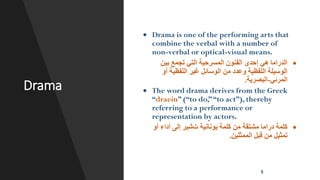 Drama
• Drama is one of the performing arts that
combine the verbal with a number of
non-verbal or optical-visual means.
•
‫بين‬ ‫تجمع‬ ‫التي‬ ‫المسرحية‬ ‫الفنون‬ ‫إحدى‬ ‫هي‬ ‫الدراما‬
‫أو‬ ‫اللفظية‬ ‫غير‬ ‫الوسائل‬ ‫من‬ ‫وعدد‬ ‫اللفظية‬ ‫الوسيلة‬
‫المرئي‬
-
‫البصرية‬
.
• The word drama derives from the Greek
“draein” (“to do,”“to act”), thereby
referring to a performance or
representation by actors.
•
‫يونانية‬ ‫كلمة‬ ‫من‬ ‫مشتقة‬ ‫دراما‬ ‫كلمة‬
‫ت‬
‫أو‬ ‫أداء‬ ‫إلى‬ ‫شير‬
‫الممثلين‬ ‫قبل‬ ‫من‬ ‫تمثيل‬
.
5
 