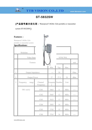 ST-5832SW
(产品型号展示优化词：Waterproof 5.8GHz 32ch portable av transmitter
system ST-5832SW )
Features：
Waterproof 5.8GHz 32ch
portable av transmitter system
Specifications:
Modulate
FM
Video Standard NTSC/PAL
Features Value unit
Min. Typ. Max.
1 Output lmpedance --- 50 Ohm
2 Output Power 27 27.5 28 dBm
3 Frequency range Channel
Frequency
Frequenc
y
Number Unit
FR1 or(A) CH1 5865 11 MHz ----
CH2 5845 12 MHz ----
CH3 5825 13 MHz ----
CH4 5805 14 MHz
CH5 5785 15 MHz ----
CH6 5765 16 MHz ----
www.ttbvision.com
 