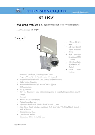 ST-58QW
(产品型号展示优化词：5G digital wireless high speed cctv dome camera
video transmission ST-58QW)
Features：
• 1/4-type EXview
HAD CCD
• Advanced Digital
Signal Processor
(DSP)
• High Horizontal
Resolution of 530
TV Lines
• 120x Zoom Ratio
(10x Optical, 12x
Digital)
• SMART (Sony
Modular
Automatic Lens Reset Technology) Lens Control
• Angle of View (H) – 46.0° (wide end) to 4.6° (tele end)
• Advanced Spherical Privacy Zone Masking with Mosaic effec
• Video Motion Detection
• Minimum Illumination – 1.0 lx (F1.8, 50 IRE typical)
• 16 bytes memory
• E-Flip Function
• Slow AE Response – Ideal for monitoring areas in which lighting conditions abruptly
change
• Spot AE
• Multi-Line On-screen Display
• Picture Freeze Function
• Electronic Shutter/Slow Shutter – 1 to 1/10,000s, 22 steps
• High-Speed Serial Interface (maximum 38.4 Kb/s with TTL Signal-Level Control –
VISCA protocol
• Internal/External Sync
• Customizable Settings
• Dimensions: 35.9 x 40.8 x 59.2 (mm)
www.ttbvision.com
 
