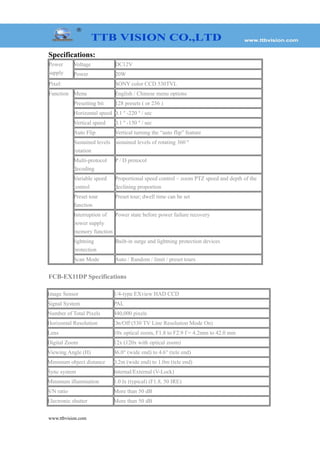 Specifications:
Power
supply
Voltage DC12V
Power 20W
Pixel: SONY color CCD 530TVL
Function Menu English / Chinese menu options
Presetting bit 128 presets ( or 256 )
Horizontal speed 0.1 º -220 º / sec
Vertical speed 0.1 º -150 º / sec
Auto Flip Vertical turning the “auto flip” feature
Sustained levels
rotation
sustained levels of rotating 360 º
Multi-protocol
decoding
P / D protocol
Variable speed
control
Proportional speed control – zoom PTZ speed and depth of the
declining proportion
Preset tour
function
Preset tour; dwell time can be set
Interruption of
power supply
memory function
Power state before power failure recovery
lightning
protection
Built-in surge and lightning protection devices
Scan Mode Auto / Random / limit / preset tours
FCB-EX11DP Specifications
Image Sensor 1/4-type EXview HAD CCD
Signal System PAL
Number of Total Pixels 440,000 pixels
Horizontal Resolution On/Off (530 TV Line Resolution Mode On)
Lens 10x optical zoom, F1.8 to F2.9 f = 4.2mm to 42.0 mm
Digital Zoom 12x (120x with optical zoom)
Viewing Angle (H) 46.0° (wide end) to 4.6° (tele end)
Minimum object distance 0.2m (wide end) to 1.0m (tele end)
Sync system Internal/External (V-Lock)
Minimum illumination 1.0 lx (typical) (F1.8, 50 IRE)
S/N ratio More than 50 dB
Electronic shutter More than 50 dB
www.ttbvision.com
 
