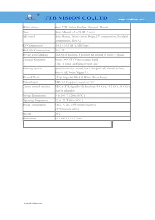 White balance Auto, ATW, Indoor, Outdoor, One-push, Manual
Gain Auto / Manual (-3 to 28 dB, 2 steps)
AE control Auto, Manual, Priority mode, Bright, EV compensation, Backlight
compensation, Slow AE
EV Compensation -10.5 to 10.5 dB (1.5 dB Steps)
Backlight Compensation On / Off
Privacy Zone Masking On/Off (24 positions, 8 position per screen) 14 colors + Mosaic
Character Generator Mode: ON/OFF (White Balance, Gain)
Title: 11 Lines (20 Characters per Line)
Focusing System Auto (Sensitivity: normal, low), One-push AF, Manual, Infinity,
Interval AF, Zoom Trigger AF
Picture Effects e:Flip, Nega Art, Black & White, Mirror Image
Video Output VBS: 1.0 Vp-p (sync negative), Y/C
Camera control interface VISCA (TTL signal level), baud rate: 9.6 Kb/s, 19.2 Kb/s, 38.4 Kb/s,
stop bit selectable
Storage Temperature -4 to 140 °F (-20 to 60 °C )
Operating Temperature 32 to 122 °F (0 to 50 °C )
Power Consumption 6 to 12 V DC/1.9W (motors inactive)
2.8 W (motors active)
Weight 95 g
Dimensions 35.9 x 40.8 x 59.2 (mm)
www.ttbvision.com
 
