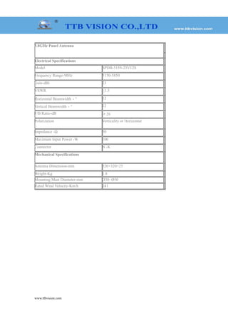 www.ttbvision.com
5.8GHz Panel Antenna
Electrical Specifications
Model SPDB-5159-23V12S
Frequency Range-MHz 5150-5850
Gain-dBi 23
VSWR ≤1.5
Horizontal Beamwidth－° 12
Vertical Beamwidth－° 12
F/B Ratio-dB ＞28
Polarization Verticality or Horizontal
Impedance -Ω 50
Maximum Input Power -W 100
Connector N -K
Mechanical Specifications
Antenna Dimension-mm 320×320×25
Weight-Kg 1.8
Mounting Mast Diameter-mm Ø30~Ø50
Rated Wind Velocity-Km/h 241
 