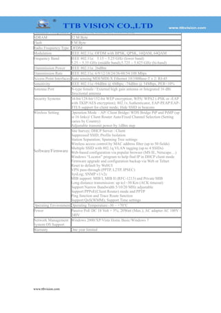 www.ttbvision.com
Standards Compliance IEEE 802.11a; IEEE802.3; IEEE802.3u;
SDRAM 32 M Byte
Flash 8 M Byte
Radio Frequency Type OFDM
Modulation IEEE 802.11a: OFDM with BPSK, QPSK, 16QAM, 64QAM
Frequency Band IEEE 802.11a: 5.15 ~ 5.25 GHz (lower band)
5.25 ~ 5.35 GHz (middle band);5.725 ~ 5.825 GHz (hi-band)
Transmission Power IEEE 802.11a: 26dBm
Transmission Rate IEEE 802.11a: 6/9/12/18/24/36/48/54/108 Mbps
Access Point Interfaces Auto sensing MDI/MDI-X Ethernet 10/100Base-T x 2: RJ-45
Sensitivity IEEE 802.11a:-94dBm @ 6Mbps; -74dBm @ 54Mbps, PER<10%
Antenna Port N-type female / External high gain antenna or Integrated 16 dBi
directional antenna
Security Systems 64-bit/128-bit/152-bit WEP encryption; WPA/ WPA2 (-PSK or -EAP
with TKIP/AES encryption); 802.1x Authenticator, EAP-PEAP/EAP-
TTLS support for client mode; Hide SSID in beacons
Wireless Setting Operation Mode – AP/ Client Bridge/ WDS Bridge PtP and PtMP (up
to 16 links)/ Client Router Auto/Fixed Channel Selection (Setting
varies by Country)
Adjustable transmit power by 1dBm step
Software/Firmware
Site Survey; DHCP Server / Client
Suppressed SSID; Profile Isolation
Station Separation; Spanning Tree settings
Wireless access control by MAC address filter (up to 50 fields)
Multiple SSID with 802.1q VLAN tagging (up to 4 SSIDs)
Web-based configuration via popular browser (MS IE, Netscape…)
Windows “Locator” program to help find IP in DHCP client mode
Firmware upgrade and configuration backup via Web or Telnet
Reset to default by WebUI
VPN pass-through (PPTP, L2TP, IPSEC)
SysLog; SNMP v1/v2c
MIB support: MIB I, MIB II (RFC-1213) and Private MIB
Long distance transmission: up to1~30 Km (ACK timeout)
Support Narrow Bandwidth 5/10/20 MHz adjustable
Support PPPoE(Client Router) mode and PPTP
Ping function and Trace Route function
Support QoS(WMM); Support Time settings
Operating Environment Operating Temperature:-30 ~ +70°C
Power Passive PoE DC 18 Volt + 5%; 20Watt (Max.); AC adapter AC 100V ~
240V
Network Management
System OS Support
Windows 2000/XP/Vista Home Basic/Windows 7
Warranty One year limited
 