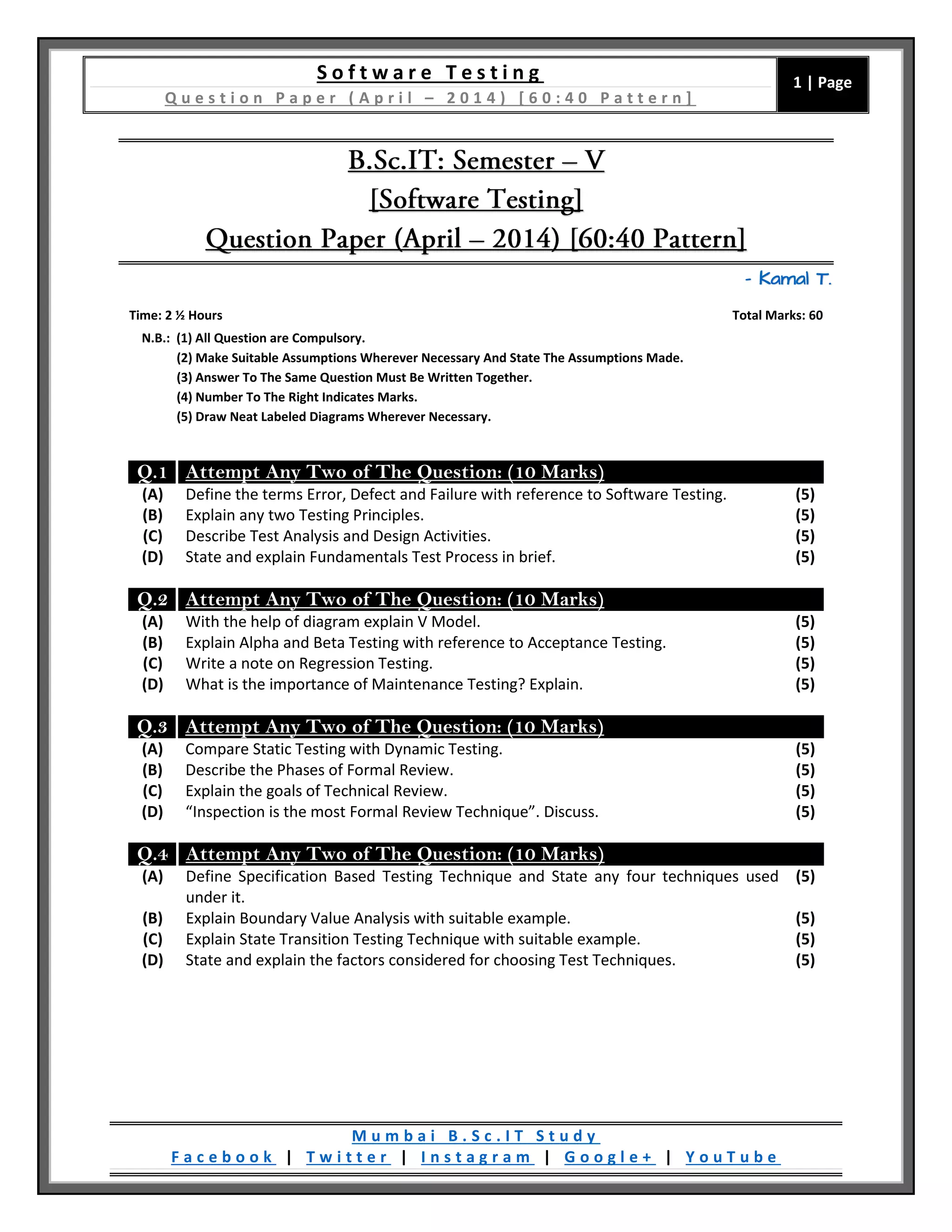 S o f t w a r e T e s t i n g
Q u e s t i o n P a p e r ( A p r i l – 2 0 1 4 ) [ 6 0 : 4 0 P a t t e r n ]
1 | Page
M u m b a i B . S c . I T S t u d y
F a c e b o o k | T w i t t e r | I n s t a g r a m | G o o g l e + | Y o u T u b e
– Kamal T.
Time: 2 ½ Hours Total Marks: 60
N.B.: (1) All Question are Compulsory.
(2) Make Suitable Assumptions Wherever Necessary And State The Assumptions Made.
(3) Answer To The Same Question Must Be Written Together.
(4) Number To The Right Indicates Marks.
(5) Draw Neat Labeled Diagrams Wherever Necessary.
Q.1 Attempt Any Two of The Question: (10 Marks)
(A) Define the terms Error, Defect and Failure with reference to Software Testing. (5)
(B) Explain any two Testing Principles. (5)
(C) Describe Test Analysis and Design Activities. (5)
(D) State and explain Fundamentals Test Process in brief. (5)
Q.2 Attempt Any Two of The Question: (10 Marks)
(A) With the help of diagram explain V Model. (5)
(B) Explain Alpha and Beta Testing with reference to Acceptance Testing. (5)
(C) Write a note on Regression Testing. (5)
(D) What is the importance of Maintenance Testing? Explain. (5)
Q.3 Attempt Any Two of The Question: (10 Marks)
(A) Compare Static Testing with Dynamic Testing. (5)
(B) Describe the Phases of Formal Review. (5)
(C) Explain the goals of Technical Review. (5)
(D) “Inspection is the most Formal Review Technique”. Discuss. (5)
Q.4 Attempt Any Two of The Question: (10 Marks)
(A) Define Specification Based Testing Technique and State any four techniques used
under it.
(5)
(B) Explain Boundary Value Analysis with suitable example. (5)
(C) Explain State Transition Testing Technique with suitable example. (5)
(D) State and explain the factors considered for choosing Test Techniques. (5)
 