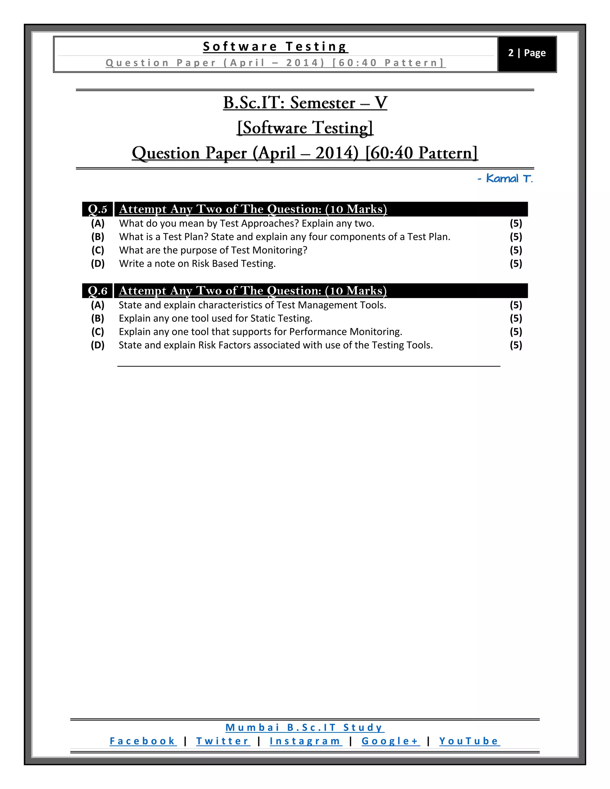 S o f t w a r e T e s t i n g
Q u e s t i o n P a p e r ( A p r i l – 2 0 1 4 ) [ 6 0 : 4 0 P a t t e r n ]
2 | Page
M u m b a i B . S c . I T S t u d y
F a c e b o o k | T w i t t e r | I n s t a g r a m | G o o g l e + | Y o u T u b e
– Kamal T.
Q.5 Attempt Any Two of The Question: (10 Marks)
(A) What do you mean by Test Approaches? Explain any two. (5)
(B) What is a Test Plan? State and explain any four components of a Test Plan. (5)
(C) What are the purpose of Test Monitoring? (5)
(D) Write a note on Risk Based Testing. (5)
Q.6 Attempt Any Two of The Question: (10 Marks)
(A) State and explain characteristics of Test Management Tools. (5)
(B) Explain any one tool used for Static Testing. (5)
(C) Explain any one tool that supports for Performance Monitoring. (5)
(D) State and explain Risk Factors associated with use of the Testing Tools. (5)
 