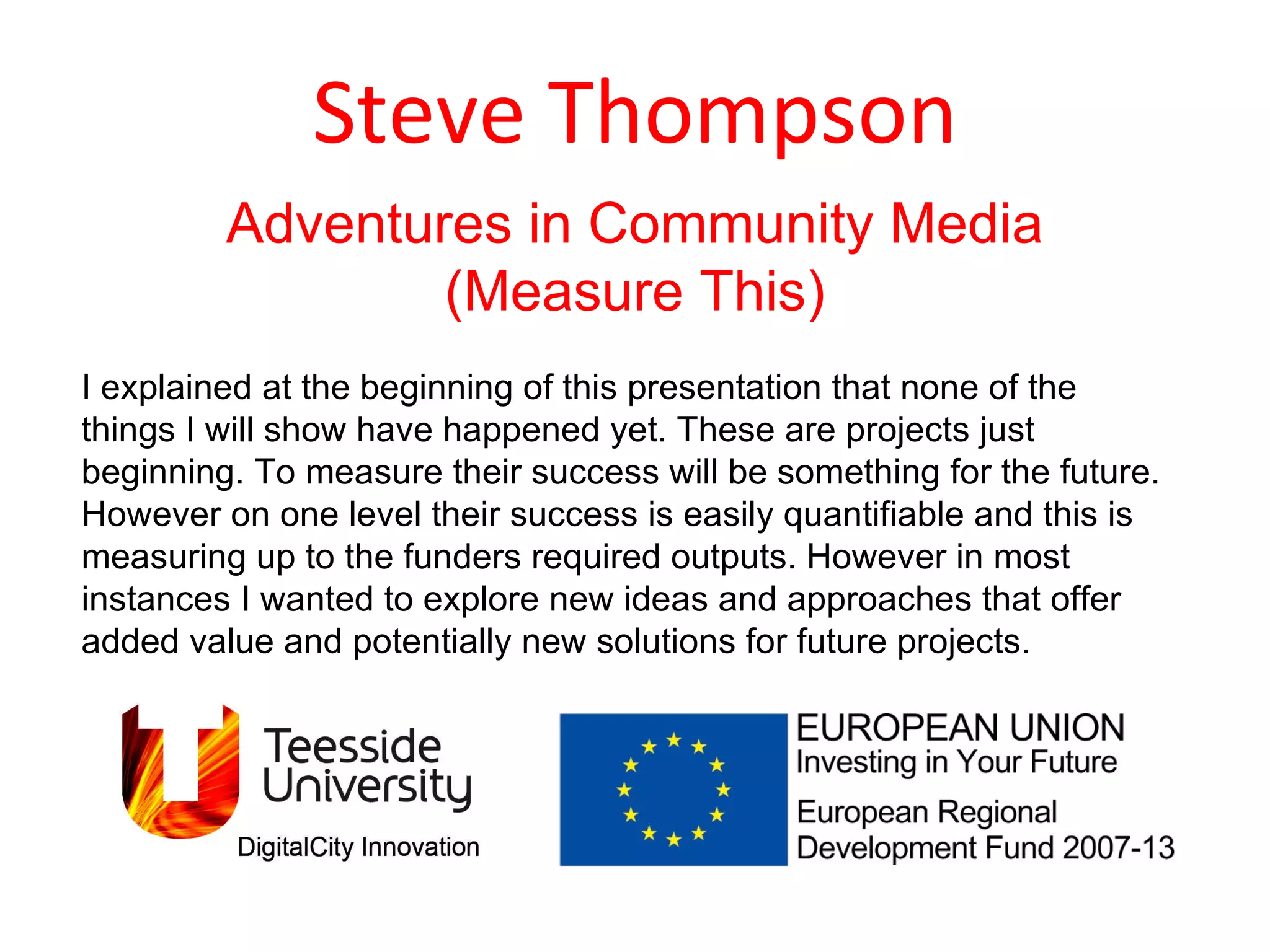 Steve Thompson Adventures in Community Media (Measure This) I explained at the beginning of this presentation that none of the things I will show have happened yet. These are projects just beginning. To measure their success will be something for the future. However on one level their success is easily quantifiable and this is measuring up to the funders required outputs. However in most instances I wanted to explore new ideas and approaches that offer added value and potentially new solutions for future projects.  