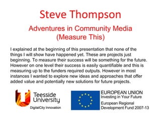 Steve Thompson Adventures in Community Media (Measure This) I explained at the beginning of this presentation that none of the things I will show have happened yet. These are projects just beginning. To measure their success will be something for the future. However on one level their success is easily quantifiable and this is measuring up to the funders required outputs. However in most instances I wanted to explore new ideas and approaches that offer added value and potentially new solutions for future projects.  