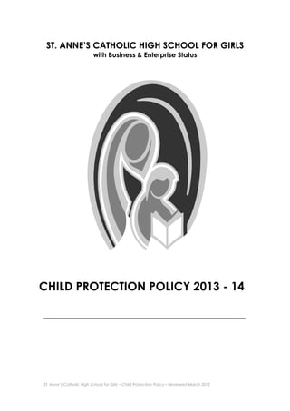 ST. ANNE’S CATHOLIC HIGH SCHOOL FOR GIRLS
with Business & Enterprise Status

CHILD PROTECTION POLICY 2013 - 14
_____________________________________________________________________

St. Anne’s Catholic High School for Girls – Child Protection Policy – Reviewed March 2012

 