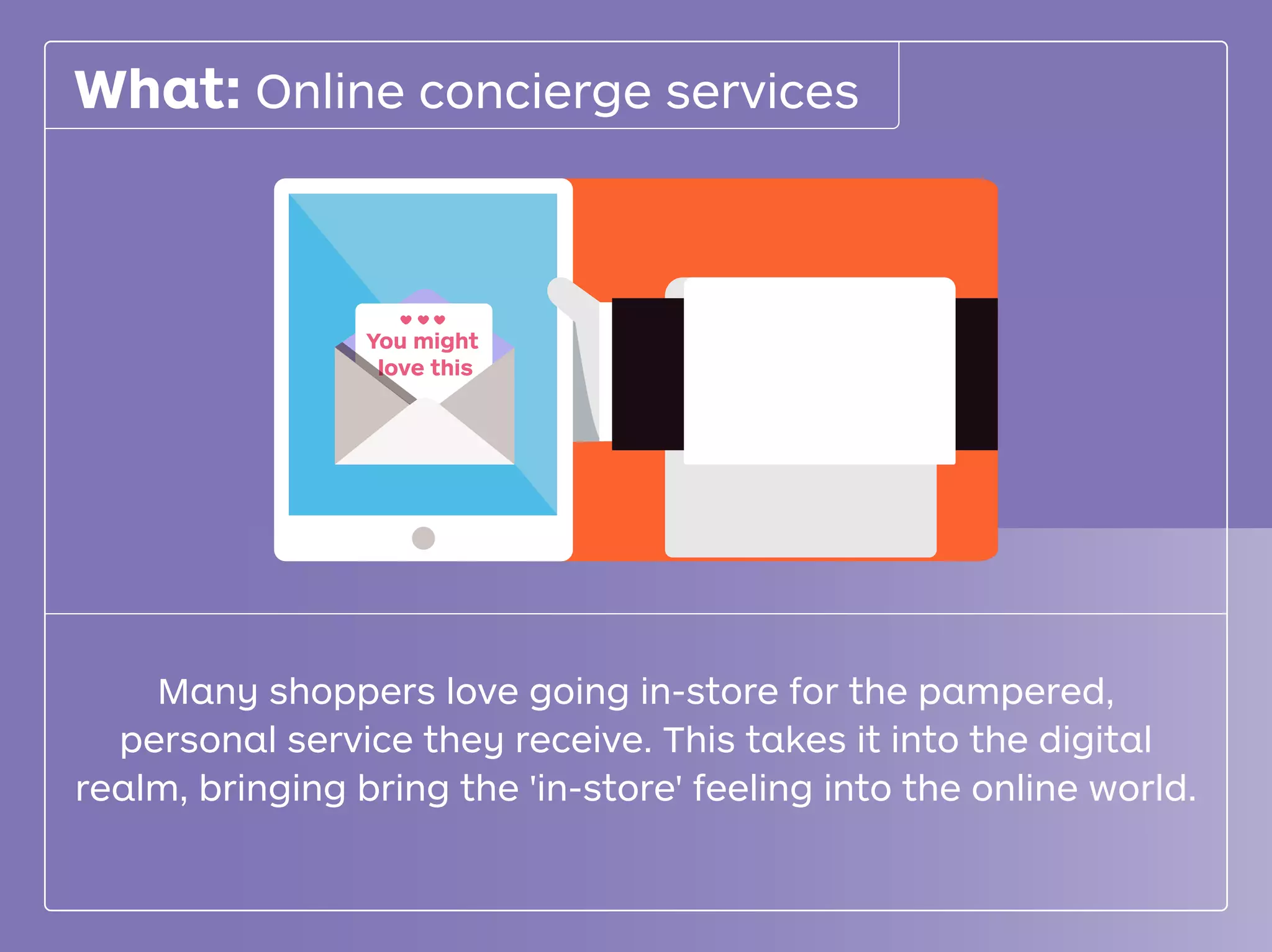 You might
love this
What: Online concierge services
Many shoppers love going in-store for the pampered,
personal service they receive. This takes it into the digital
realm, bringing bring the 'in-store' feeling into the online world.
 