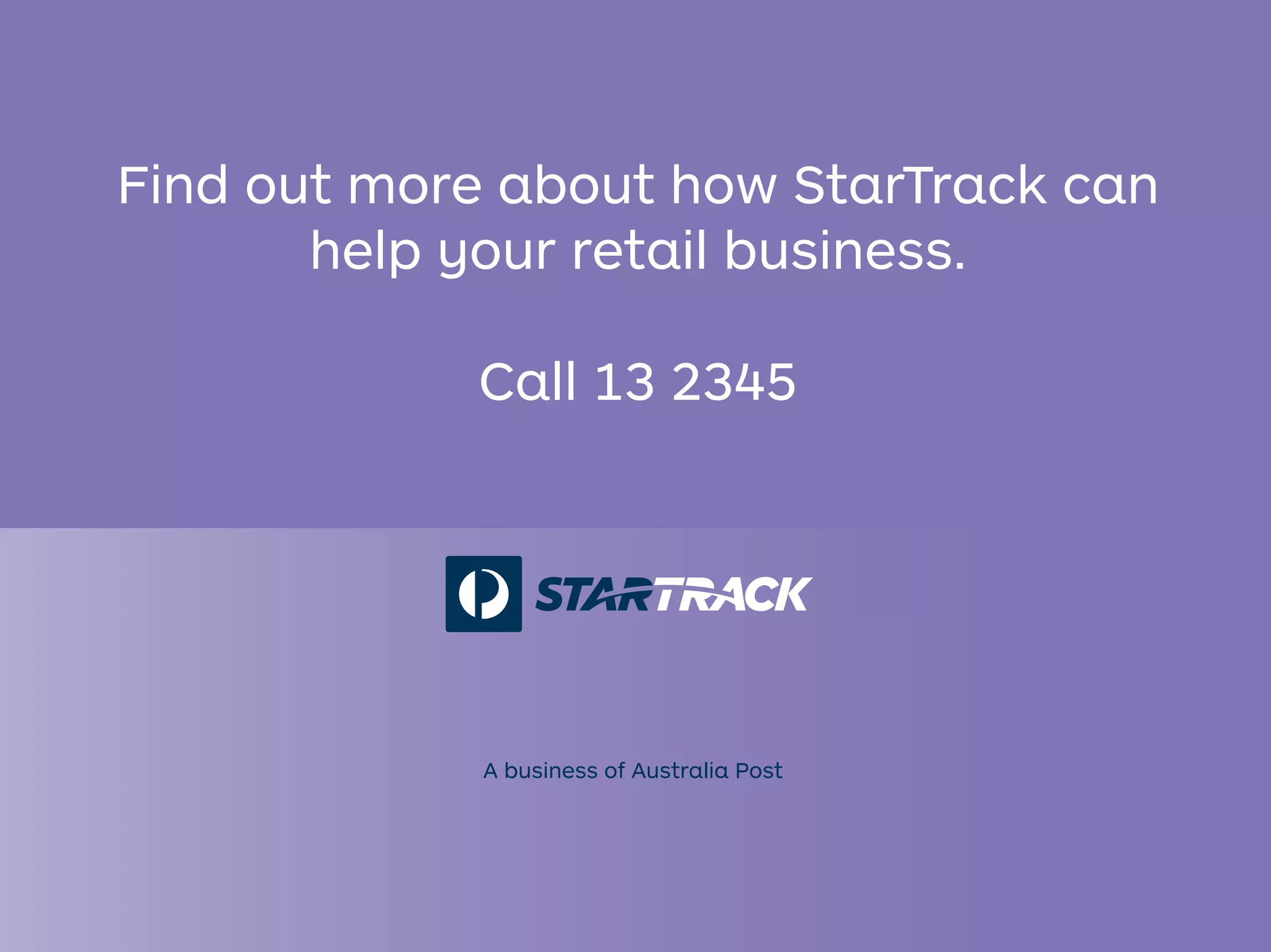 Find out more about how StarTrack can
help your retail business.
Call 13 2345
A business of Australia Post
 