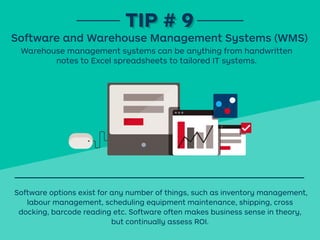 Warehouse management systems can be anything from handwritten
notes to Excel spreadsheets to tailored IT systems.
TIP # 9TIP # 9
Software and Warehouse Management Systems (WMS)
Software options exist for any number of things, such as inventory management,
labour management, scheduling equipment maintenance, shipping, cross
docking, barcode reading etc. Software often makes business sense in theory,
but continually assess ROI.
 