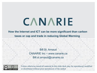 How the Internet and ICT can be more significant than carbon
    taxes or cap and trade in reducing Global Warming




                            Bill St. Arnaud
                  CANARIE Inc – www.canarie.ca
                    Bill.st.arnaud@canarie.ca


         Unless otherwise noted all material in this slide deck may be reproduced, modified
         or distributed without prior permission of the author
 