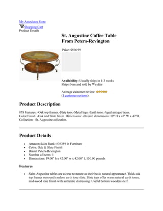 My Associates Store
Shopping Cart
Product Details
St. Augustine Coffee Table
From Peters-Revington
Price: $566.99
Availability: Usually ships in 1-3 weeks
Ships from and sold by Wayfair
Average customer review:
(1 customer reviews)
Product Description
878 Features: -Oak top frames.-Slate tops.-Metal legs.-Earth tone.-Aged antique brass.
Color/Finish: -Oak and Slate finish. Dimensions: -Overall dimensions: 19'' H x 42'' W x 42''D.
Collection: -St. Augustine collection.
Product Details
 Amazon Sales Rank: #36389 in Furniture
 Color: Oak & Slate Finish
 Brand: Peters-Revington
 Number of items: 1
 Dimensions: 19.00" h x 42.00" w x 42.00" l, 150.00 pounds
Features
 Saint Augustine tables are as true to nature as their basic natural appearance. Thick oak
top frames surround random earth tone slate. Slate tops offer warm natural earth tones,
mid-wood tone finish with authentic distressing. Useful bottom wooden shelf.
 