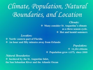 Climate, Population, Natural Boundaries, and Location Climate: Many consider St. Augustine’s climate  as a three season cycle. Hot and humid summers Location: North- eastern part of Florida An hour and fifty minutes away from Orlando Population:  12,284 citizens Population grew 4.07% since 2000 Natural Boundaries:  bordered by the St. Augustine Inlet,  the San Sebastian River and the Atlantic Ocean 