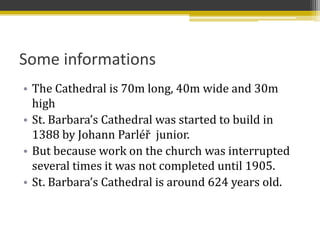Some informations
• The Cathedral is 70m long, 40m wide and 30m
  high
• St. Barbara’s Cathedral was started to build in
  1388 by Johann Parléř junior.
• But because work on the church was interrupted
  several times it was not completed until 1905.
• St. Barbara’s Cathedral is around 624 years old.
 