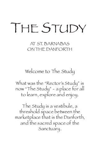 THE STUDY
AT ST. BARNABAS
ON THE DANFORTH
Welcome to The Study
What was the “Rector’s Study” is
now “The Study” - a place for all
to learn, explore and enjoy.
The Study is a vestibule, a
threshold space between the
marketplace that is the Danforth,
and the sacred space of the
Sanctuary.
 