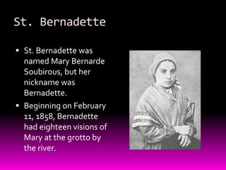 St. BernadetteSt. Bernadette was named Mary BernardeSoubirous, but her nickname was Bernadette. Beginning on February 11, 1858, Bernadette had eighteen visions of Mary at the grotto by the river. 