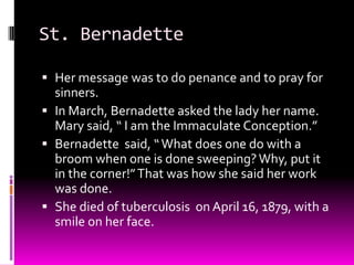 St. BernadetteHer message was to do penance and to pray for sinners. In March, Bernadette asked the lady her name.  Mary said, “ I am the Immaculate Conception.”Bernadette  said, “ What does one do with a broom when one is done sweeping? Why, put it in the corner!” That was how she said her work was done.She died of tuberculosis  on April 16, 1879, with a smile on her face.