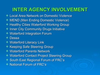 INTER AGENCY INVOLVEMENT Local Area Network on Domestic Violence MEND (Men Ending Domestic Violence) Healthy Cities Waterford Working Group Inner City Community Drugs Initiative Waterford Integration Forum Dessa  Waterford Literacy Link Keeping Safe Steering Group Waterford Parents Network  Waterford Contact Project Steering Group South East Regional Forum of FRC’s National Forum of FRC’s  