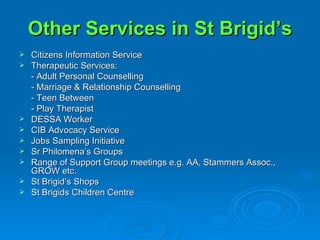 Other Services in St Brigid’s Citizens Information Service Therapeutic Services: - Adult Personal Counselling - Marriage & Relationship Counselling - Teen Between - Play Therapist DESSA Worker CIB Advocacy Service Jobs Sampling Initiative Sr Philomena’s Groups Range of Support Group meetings e.g. AA, Stammers Assoc., GROW etc. St Brigid’s Shops St Brigids Children Centre 