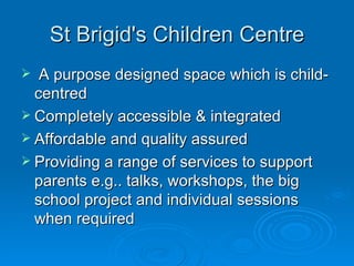 St Brigid's Children Centre A purpose designed space which is child-centred Completely accessible & integrated Affordable and quality assured Providing a range of services to support parents e.g.. talks, workshops, the big school project and individual sessions when required 