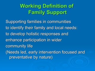 Working Definition of  Family Support Supporting families in communities  to identify their family and local needs:  to develop holistic responses and  enhance participation in wider  community life (Needs led, early intervention focused and preventative by nature) 