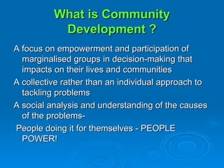 What is Community Development ? A focus on empowerment and participation of marginalised groups in decision-making that impacts on their lives and communities A collective rather than an individual approach to tackling problems A social analysis and understanding of the causes of the problems-  People doing it for themselves - PEOPLE POWER! 