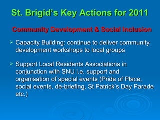 St. Brigid’s Key Actions for 2011 Community Development & Social Inclusion Capacity Building: continue to deliver community development workshops to local groups Support Local Residents Associations in conjunction with SNU i.e. support and organisation of special events (Pride of Place, social events, de-briefing, St Patrick’s Day Parade etc.) 