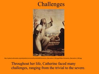 Challenges Throughout her life, Catherine faced many challenges, ranging from the trivial to the severe. http://upload.wikimedia.org/wikipedia/commons/thumb/d/d5/Domenico_Beccafumi_026.jpg/250px-Domenico_Beccafumi_026.jpg 
