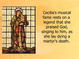 Cecilia's musical fame rests on a  legend that she praised God, singing to him, as she lay dying a martyr's death.   