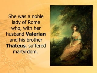 S he was a noble lady of Rome who, with her husband  Valerian  and his brother  Thateus , suffered martyrdom .   