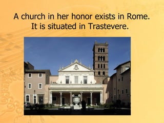 A church in her honor exists in Rome .  It is situated in Trastevere .   